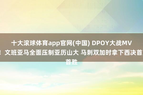 十大滚球体育app官网(中国) DPOY大战MVP!文班亚马全面压制亚历山大 马刺双加时拿下西决首胜