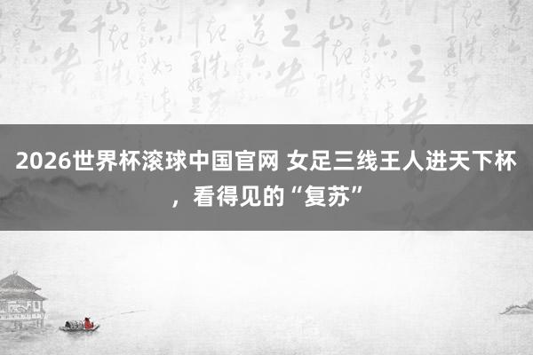 2026世界杯滚球中国官网 女足三线王人进天下杯，看得见的“复苏”