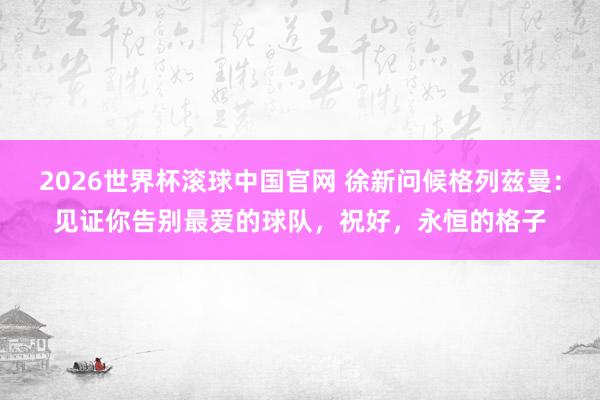 2026世界杯滚球中国官网 徐新问候格列兹曼:见证你告别最爱的球队,祝好,永恒的格子