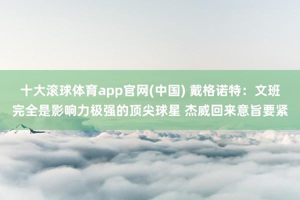 十大滚球体育app官网(中国) 戴格诺特:文班完全是影响力极强的顶尖球星 杰威回来意旨要紧