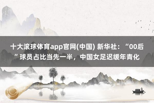 十大滚球体育app官网(中国) 新华社:“00后”球员占比当先一半,中国女足迟缓年青化
