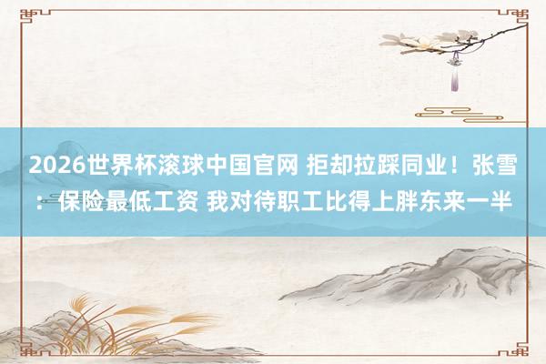 2026世界杯滚球中国官网 拒却拉踩同业！张雪：保险最低工资 我对待职工比得上胖东来一半