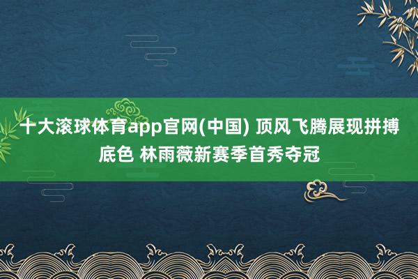 十大滚球体育app官网(中国) 顶风飞腾展现拼搏底色 林雨薇新赛季首秀夺冠