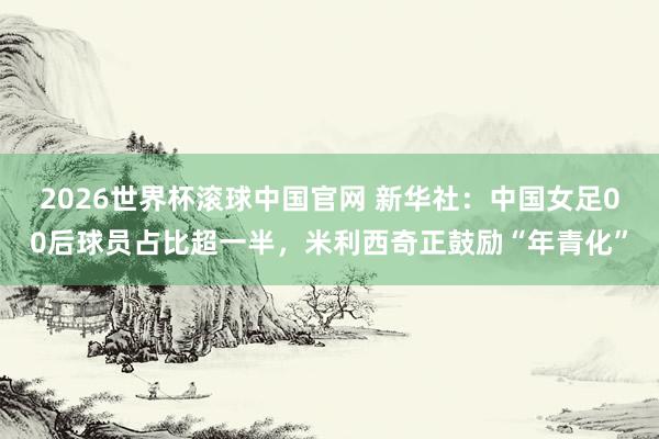 2026世界杯滚球中国官网 新华社:中国女足00后球员占比超一半,米利西奇正鼓励“年青化”