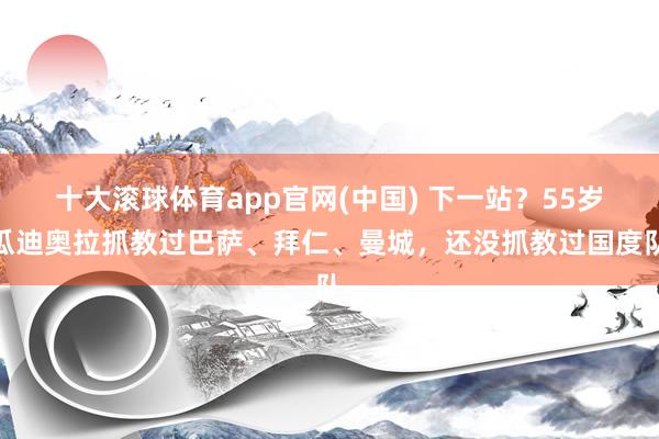 十大滚球体育app官网(中国) 下一站?55岁瓜迪奥拉抓教过巴萨、拜仁、曼城,还没抓教过国度队