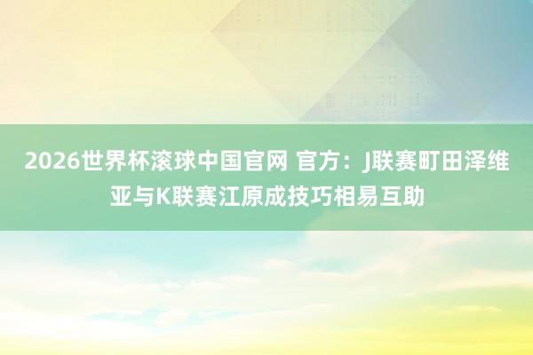 2026世界杯滚球中国官网 官方:J联赛町田泽维亚与K联赛江原成技巧相易互助