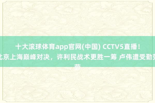 十大滚球体育app官网(中国) CCTV5直播!北京上海巅峰对决,许利民战术更胜一筹 卢伟遭受勤劳