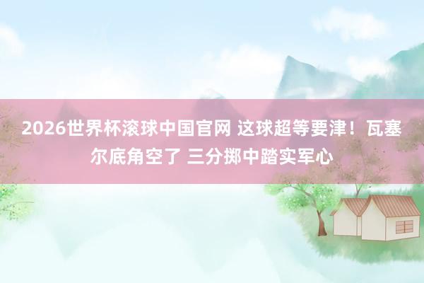2026世界杯滚球中国官网 这球超等要津！瓦塞尔底角空了 三分掷中踏实军心