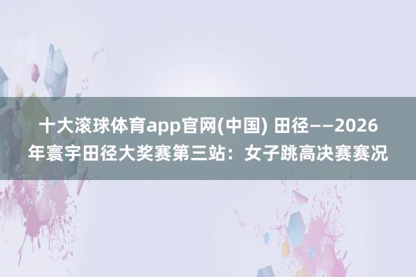 十大滚球体育app官网(中国) 田径——2026年寰宇田径大奖赛第三站:女子跳高决赛赛况