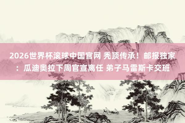2026世界杯滚球中国官网 秃顶传承!邮报独家:瓜迪奥拉下周官宣离任 弟子马雷斯卡交班