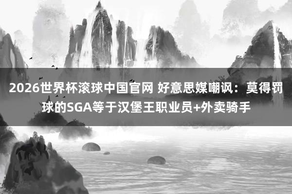 2026世界杯滚球中国官网 好意思媒嘲讽：莫得罚球的SGA等于汉堡王职业员+外卖骑手