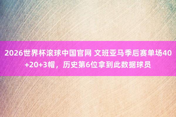 2026世界杯滚球中国官网 文班亚马季后赛单场40+20+3帽,历史第6位拿到此数据球员