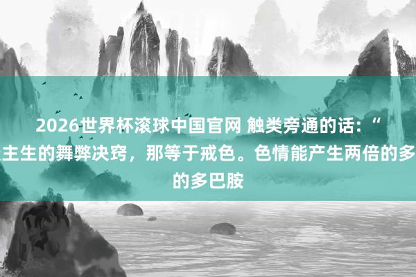 2026世界杯滚球中国官网 触类旁通的话: “东谈主生的舞弊决窍,那等于戒色。色情能产生两倍的多巴胺