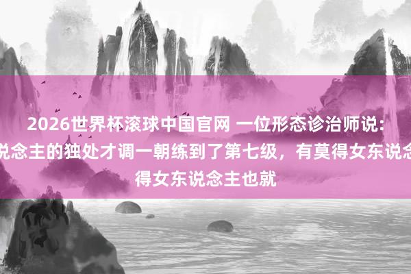 2026世界杯滚球中国官网 一位形态诊治师说: “男东说念主的独处才调一朝练到了第七级,有莫得女东说念主也就