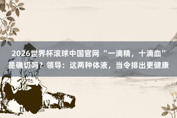 2026世界杯滚球中国官网 “一滴精,十滴血”是确切吗?领导:这两种体液,当令排出更健康