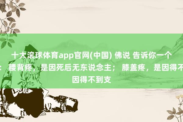 十大滚球体育app官网(中国) 佛说 告诉你一个真相： 腰背疼，是因死后无东说念主； 膝盖疼，是因得不到支