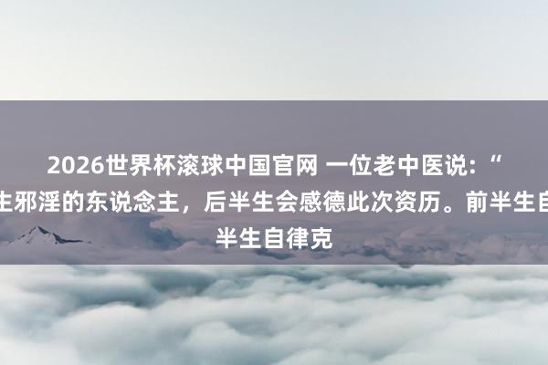 2026世界杯滚球中国官网 一位老中医说: “前半生邪淫的东说念主,后半生会感德此次资历。前半生自律克