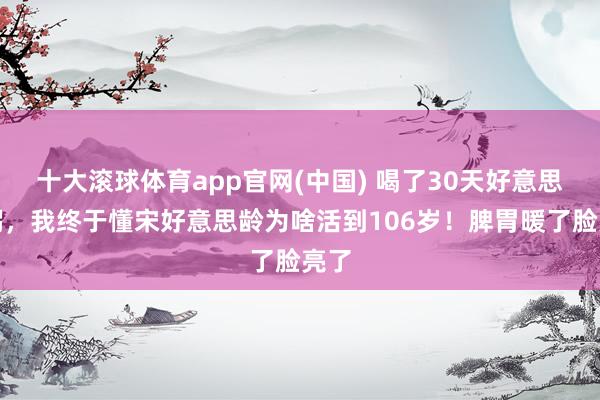十大滚球体育app官网(中国) 喝了30天好意思龄粥,我终于懂宋好意思龄为啥活到106岁!脾胃暖了脸亮了