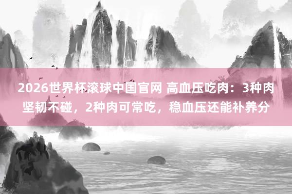 2026世界杯滚球中国官网 高血压吃肉:3种肉坚韧不碰,2种肉可常吃,稳血压还能补养分
