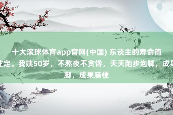 十大滚球体育app官网(中国) 东谈主的寿命简直天注定。我姨50岁,不熬夜不贪馋,天天跑步泡脚,成果脑梗