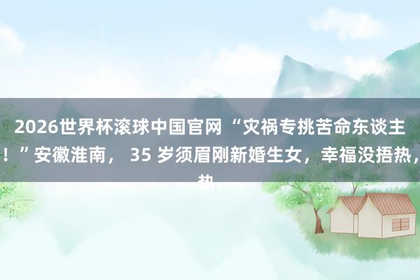 2026世界杯滚球中国官网 “灾祸专挑苦命东谈主！”安徽淮南， 35 岁须眉刚新婚生女，幸福没捂热，
