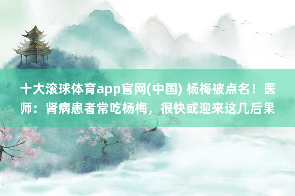 十大滚球体育app官网(中国) 杨梅被点名!医师:肾病患者常吃杨梅,很快或迎来这几后果