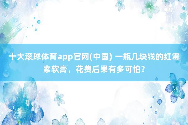 十大滚球体育app官网(中国) 一瓶几块钱的红霉素软膏,花费后果有多可怕?