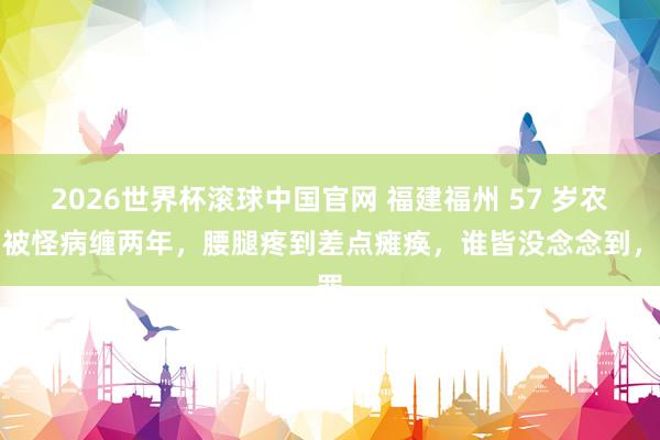 2026世界杯滚球中国官网 福建福州 57 岁农妇被怪病缠两年，腰腿疼到差点瘫痪，谁皆没念念到，罪