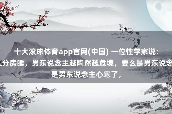 十大滚球体育app官网(中国) 一位性学家说:“妻子耐久分房睡,男东说念主越陶然越危境,要么是男东说念主心寒了,