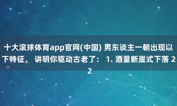 十大滚球体育app官网(中国) 男东谈主一朝出现以下特征， 讲明你驱动古老了： 1. 酒量断崖式下落 2