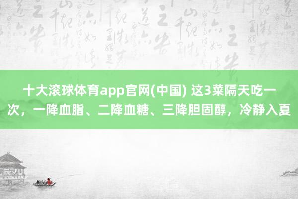 十大滚球体育app官网(中国) 这3菜隔天吃一次,一降血脂、二降血糖、三降胆固醇,冷静入夏