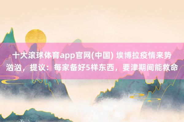 十大滚球体育app官网(中国) 埃博拉疫情来势汹汹，提议：每家备好5样东西，要津期间能救命