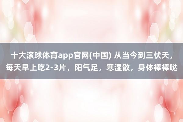 十大滚球体育app官网(中国) 从当今到三伏天,每天早上吃2-3片,阳气足,寒湿散,身体棒棒哒