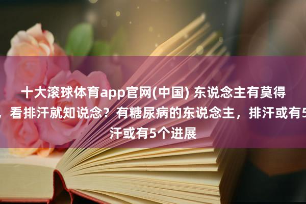 十大滚球体育app官网(中国) 东说念主有莫得糖尿病,看排汗就知说念?有糖尿病的东说念主,排汗或有5个进展