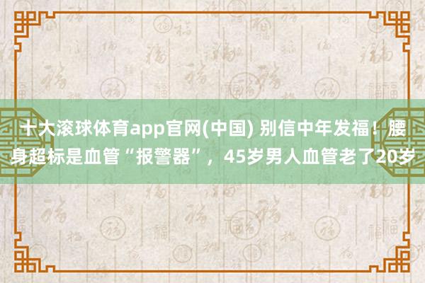 十大滚球体育app官网(中国) 别信中年发福!腰身超标是血管“报警器”,45岁男人血管老了20岁