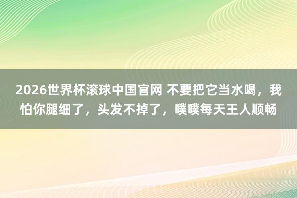 2026世界杯滚球中国官网 不要把它当水喝，我怕你腿细了，头发不掉了，噗噗每天王人顺畅