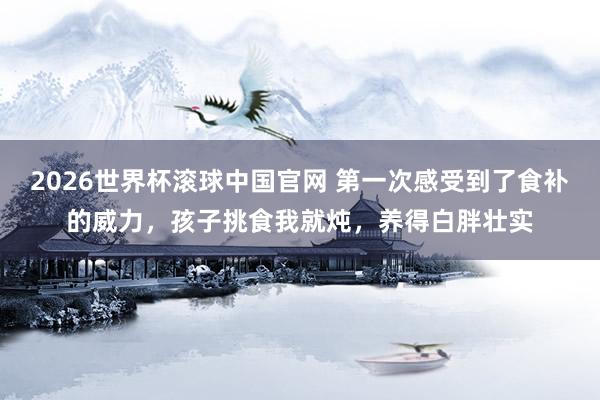 2026世界杯滚球中国官网 第一次感受到了食补的威力,孩子挑食我就炖,养得白胖壮实