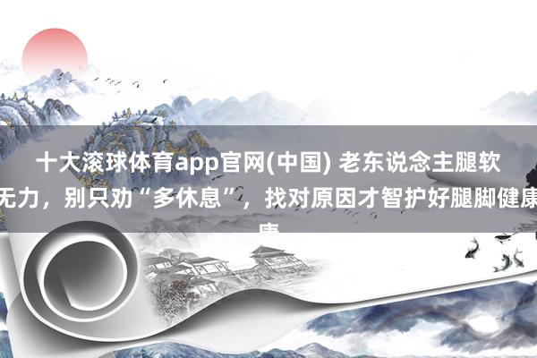 十大滚球体育app官网(中国) 老东说念主腿软无力,别只劝“多休息”,找对原因才智护好腿脚健康
