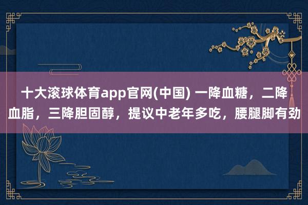 十大滚球体育app官网(中国) 一降血糖,二降血脂,三降胆固醇,提议中老年多吃,腰腿脚有劲