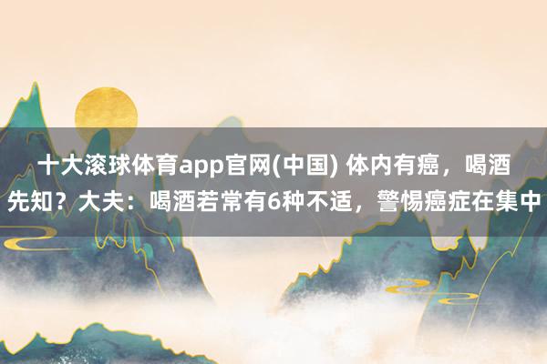 十大滚球体育app官网(中国) 体内有癌,喝酒先知?大夫:喝酒若常有6种不适,警惕癌症在集中