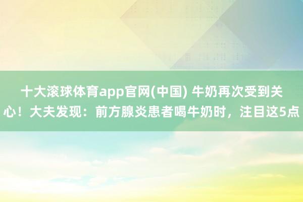 十大滚球体育app官网(中国) 牛奶再次受到关心!大夫发现:前方腺炎患者喝牛奶时,注目这5点