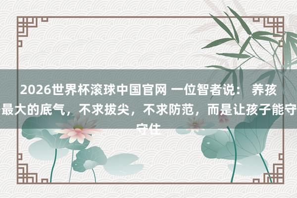 2026世界杯滚球中国官网 一位智者说: 养孩子最大的底气,不求拔尖,不求防范,而是让孩子能守住