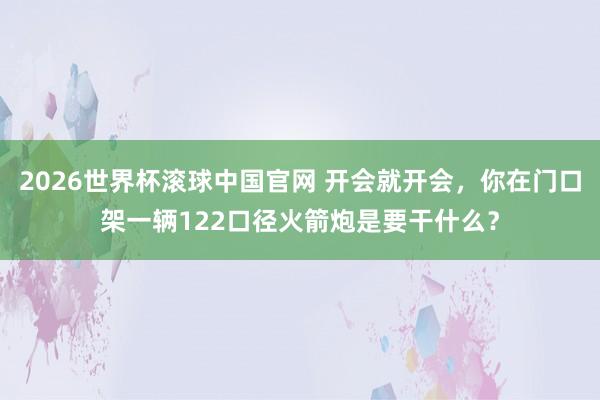 2026世界杯滚球中国官网 开会就开会,你在门口架一辆122口径火箭炮是要干什么?