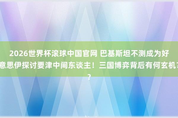 2026世界杯滚球中国官网 巴基斯坦不测成为好意思伊探讨要津中间东谈主!三国博弈背后有何玄机?