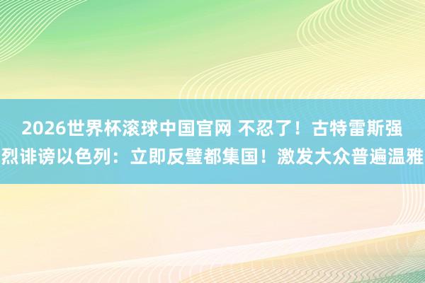 2026世界杯滚球中国官网 不忍了!古特雷斯强烈诽谤以色列:立即反璧都集国!激发大众普遍温雅