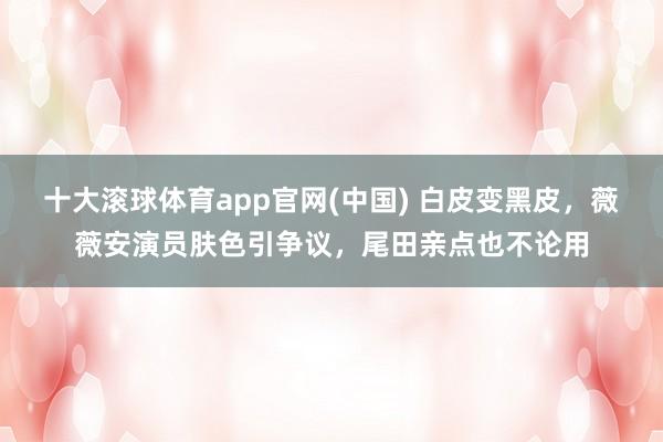 十大滚球体育app官网(中国) 白皮变黑皮，薇薇安演员肤色引争议，尾田亲点也不论用