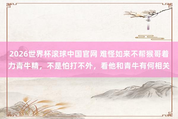 2026世界杯滚球中国官网 难怪如来不帮猴哥着力青牛精,不是怕打不外,看他和青牛有何相关