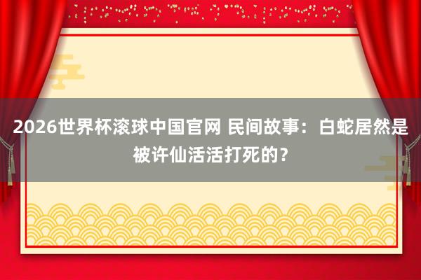 2026世界杯滚球中国官网 民间故事:白蛇居然是被许仙活活打死的?