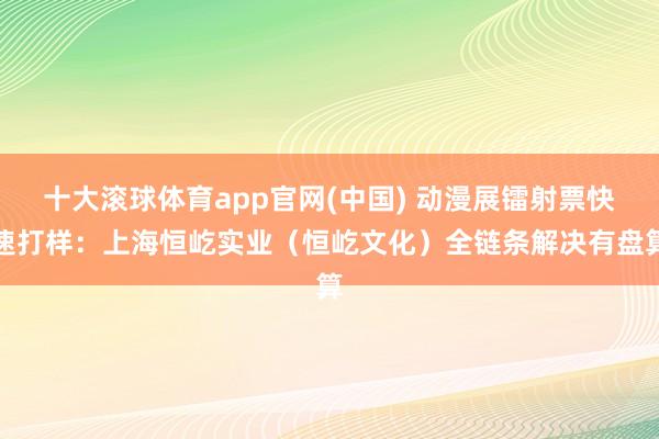 十大滚球体育app官网(中国) 动漫展镭射票快速打样:上海恒屹实业(恒屹文化)全链条解决有盘算