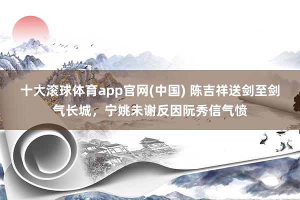 十大滚球体育app官网(中国) 陈吉祥送剑至剑气长城,宁姚未谢反因阮秀信气愤